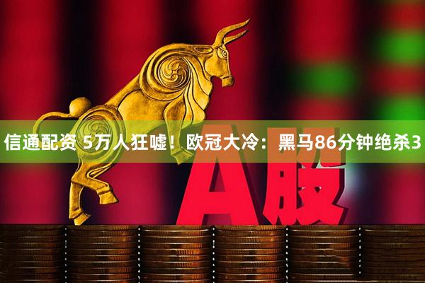 信通配资 5万人狂嘘！欧冠大冷：黑马86分钟绝杀3