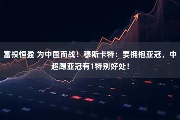 富投恒盈 为中国而战！穆斯卡特：要拥抱亚冠，中超踢亚冠有1特别好处！