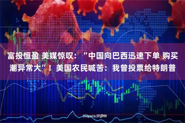 富投恒盈 美媒惊叹：“中国向巴西迅速下单 购买潮异常大”！美国农民喊苦：我曾投票给特朗普