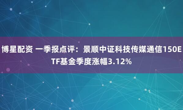 博星配资 一季报点评：景顺中证科技传媒通信150ETF基金季度涨幅3.12%