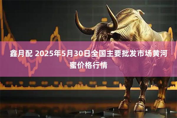 鑫月配 2025年5月30日全国主要批发市场黄河蜜价格行情