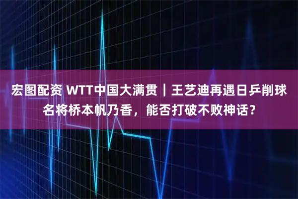 宏图配资 WTT中国大满贯｜王艺迪再遇日乒削球名将桥本帆乃香，能否打破不败神话？