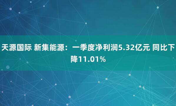 天源国际 新集能源：一季度净利润5.32亿元 同比下降11.01%
