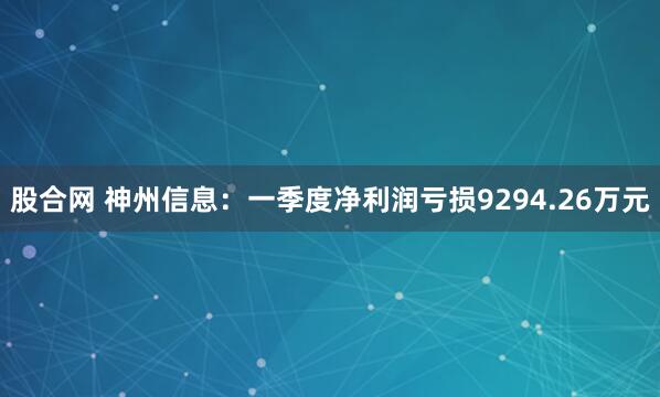 股合网 神州信息：一季度净利润亏损9294.26万元