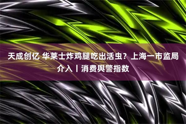 天成创亿 华莱士炸鸡腿吃出活虫？上海一市监局介入丨消费舆警指数