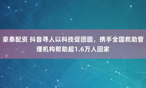 豪泰配资 抖音寻人以科技促团圆，携手全国救助管理机构帮助超1.6万人回家