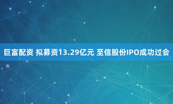 巨富配资 拟募资13.29亿元 至信股份IPO成功过会