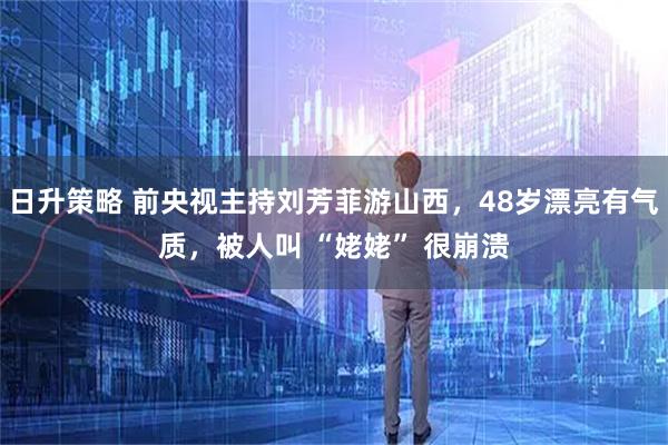 日升策略 前央视主持刘芳菲游山西，48岁漂亮有气质，被人叫 “姥姥” 很崩溃