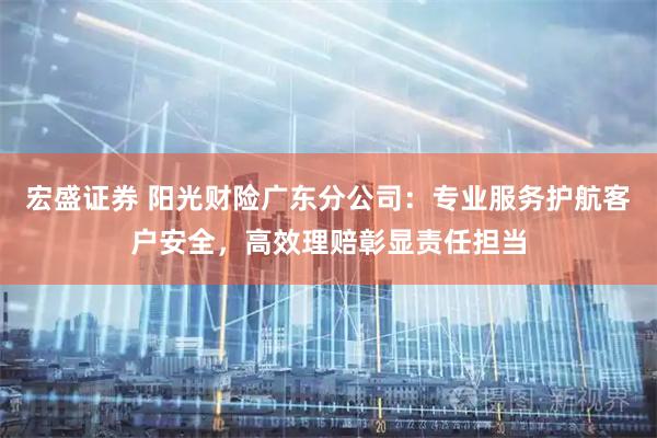 宏盛证券 阳光财险广东分公司：专业服务护航客户安全，高效理赔彰显责任担当