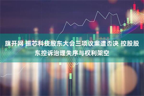 旗开网 振芯科技股东大会三项议案遭否决 控股股东控诉治理失序与权利架空