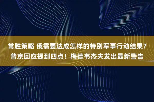 常胜策略 俄需要达成怎样的特别军事行动结果？普京回应提到四点！梅德韦杰夫发出最新警告
