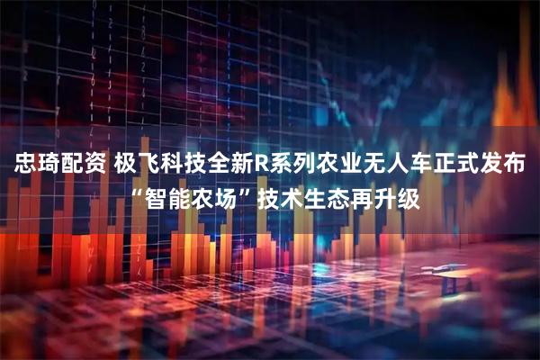 忠琦配资 极飞科技全新R系列农业无人车正式发布 “智能农场”技术生态再升级