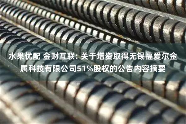 水果优配 金财互联: 关于增资取得无锡福爱尔金属科技有限公司51%股权的公告内容摘要