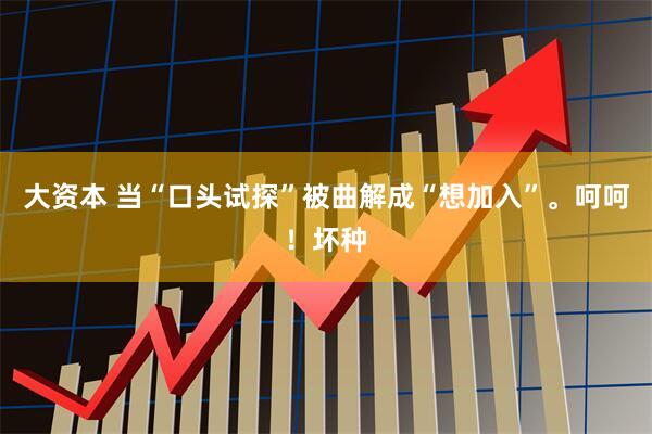 大资本 当“口头试探”被曲解成“想加入”。呵呵！坏种
