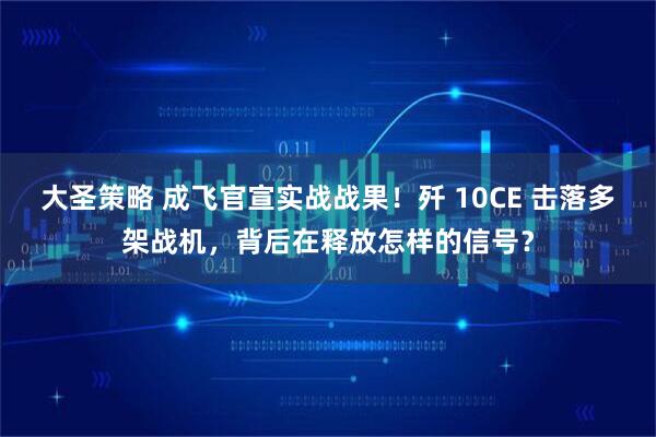 大圣策略 成飞官宣实战战果!歼 10CE 击落多架战机,背后在释放怎样的信号?