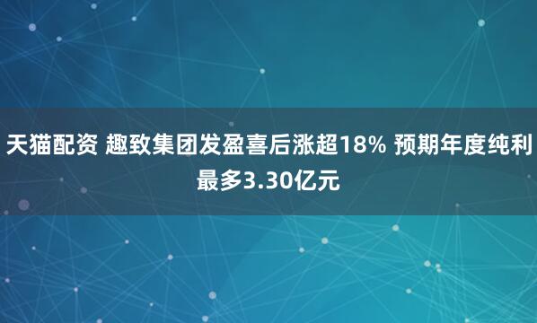天猫配资 趣致集团发盈喜后涨超18% 预期年度纯利最多3.30亿元