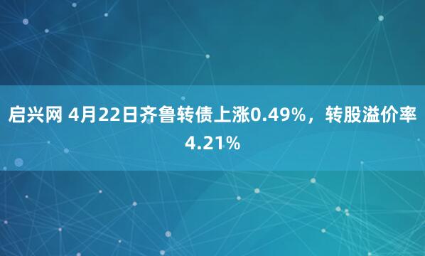 启兴网 4月22日齐鲁转债上涨0.49%，转股溢价率4.21%