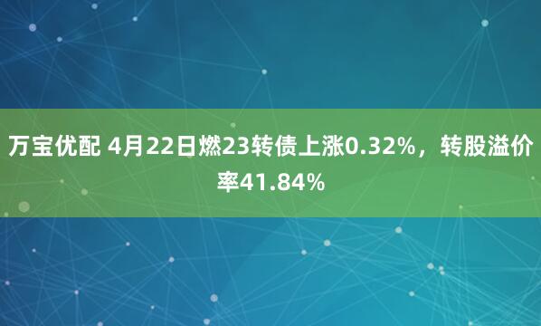 万宝优配 4月22日燃23转债上涨0.32%，转股溢价率41.84%