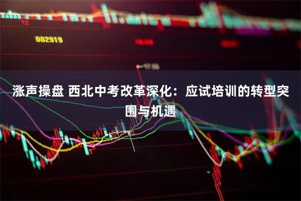 涨声操盘 西北中考改革深化：应试培训的转型突围与机遇
