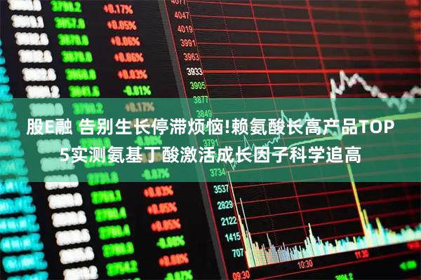 股E融 告别生长停滞烦恼!赖氨酸长高产品TOP5实测氨基丁酸激活成长因子科学追高