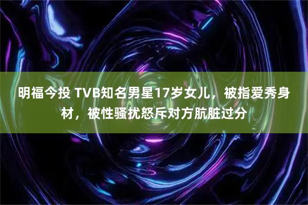 明福今投 TVB知名男星17岁女儿，被指爱秀身材，被性骚扰怒斥对方肮脏过分
