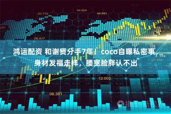 鸿运配资 和谢贤分手7年！coco自曝私密事，身材发福走样，腰宽脸胖认不出