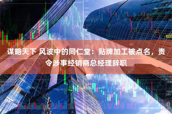 谋略天下 风波中的同仁堂:贴牌加工被点名,责令涉事经销商总经理辞职