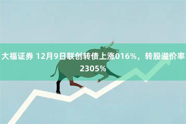 大福证券 12月9日联创转债上涨016%,转股溢价率2305%