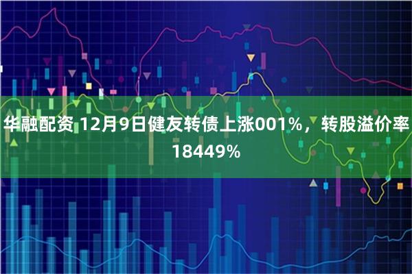华融配资 12月9日健友转债上涨001%，转股溢价率18449%