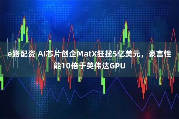 e路配资 AI芯片创企MatX狂揽5亿美元，豪言性能10倍于英伟达GPU