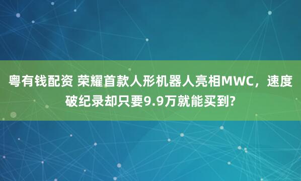粤有钱配资 荣耀首款人形机器人亮相MWC，速度破纪录却只要9.9万就能买到?