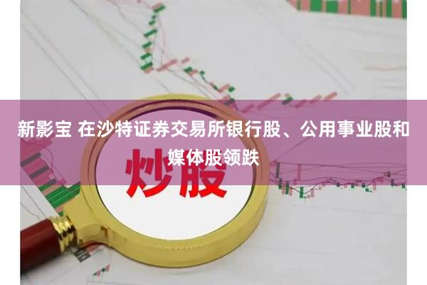 新影宝 在沙特证券交易所银行股、公用事业股和媒体股领跌