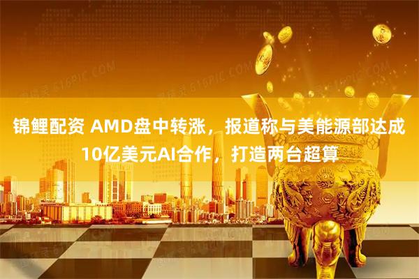 锦鲤配资 AMD盘中转涨，报道称与美能源部达成10亿美元AI合作，打造两台超算