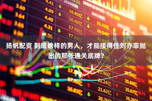 扬帆配资 到底啥样的男人，才能接得住刘亦菲抛出的那张通关底牌？