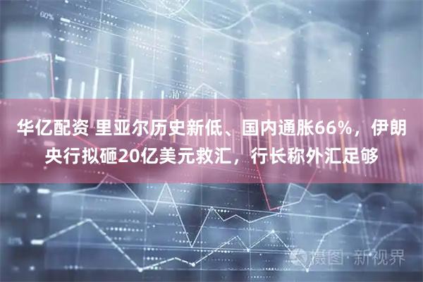 华亿配资 里亚尔历史新低、国内通胀66%，伊朗央行拟砸20亿美元救汇，行长称外汇足够